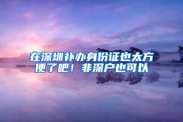 在深圳补办身份证也太方便了吧！非深户也可以