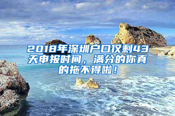 2018年深圳户口仅剩43天申报时间，满分的你真的拖不得啦！