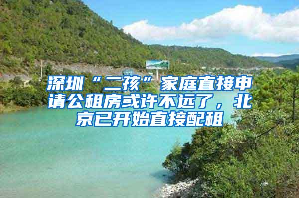 深圳“二孩”家庭直接申请公租房或许不远了，北京已开始直接配租