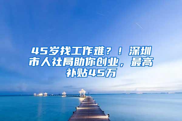 45岁找工作难？！深圳市人社局助你创业，最高补贴45万