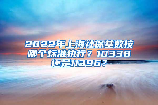 2022年上海社保基数按哪个标准执行？10338还是11396？