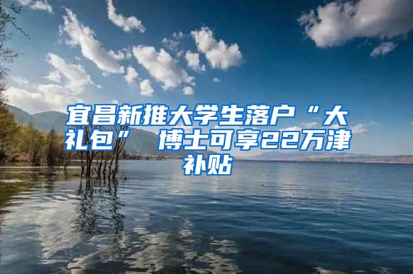 宜昌新推大学生落户“大礼包” 博士可享22万津补贴