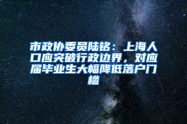 市政协委员陆铭：上海人口应突破行政边界，对应届毕业生大幅降低落户门槛