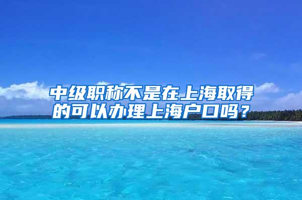 中级职称不是在上海取得的可以办理上海户口吗？