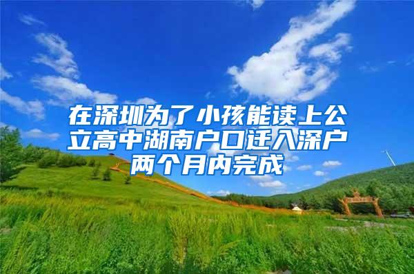 在深圳为了小孩能读上公立高中湖南户口迁入深户两个月内完成