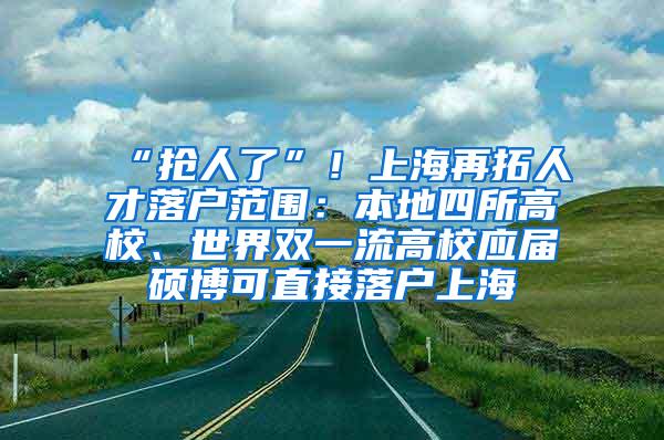 “抢人了”！上海再拓人才落户范围：本地四所高校、世界双一流高校应届硕博可直接落户上海