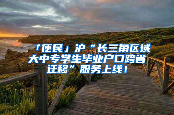 「便民」沪“长三角区域大中专学生毕业户口跨省迁移”服务上线！