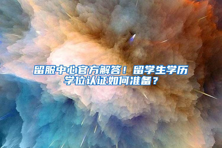 留服中心官方解答！留学生学历学位认证如何准备？