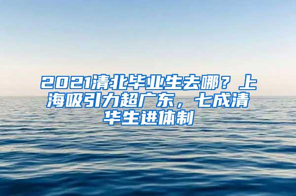 2021清北毕业生去哪？上海吸引力超广东，七成清华生进体制