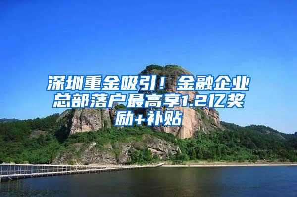 深圳重金吸引！金融企业总部落户最高享1.2亿奖励+补贴