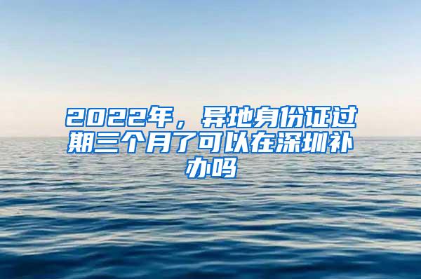 2022年，异地身份证过期三个月了可以在深圳补办吗