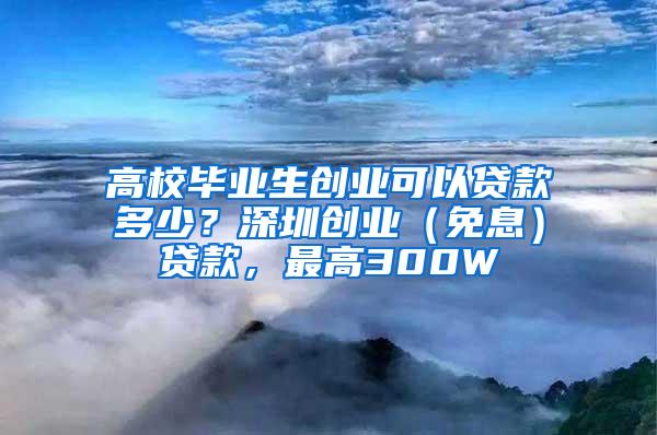 高校毕业生创业可以贷款多少？深圳创业（免息）贷款，最高300W