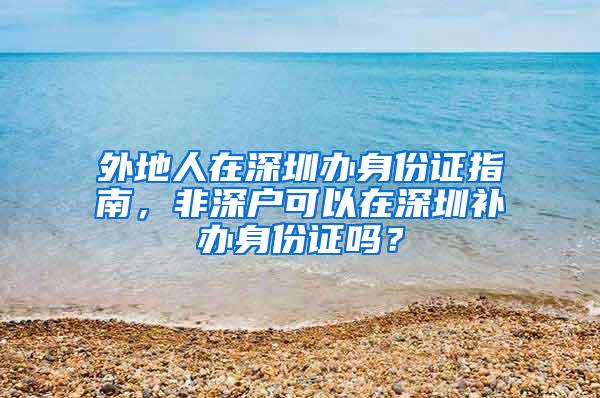 外地人在深圳办身份证指南，非深户可以在深圳补办身份证吗？