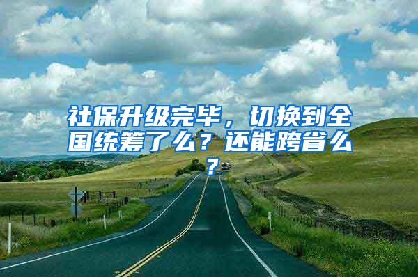 社保升级完毕，切换到全国统筹了么？还能跨省么？