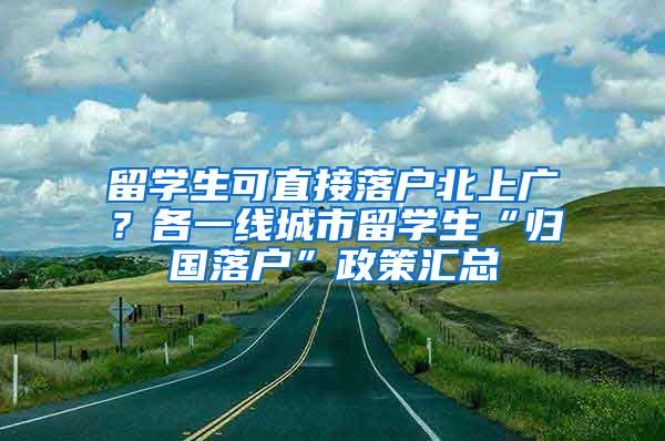 留学生可直接落户北上广？各一线城市留学生“归国落户”政策汇总