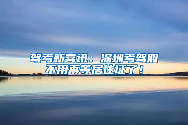 驾考新喜讯：深圳考驾照不用再等居住证了！