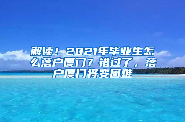 解读！2021年毕业生怎么落户厦门？错过了，落户厦门将变困难