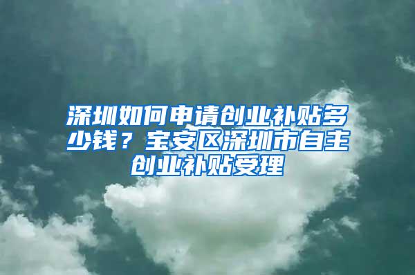 深圳如何申请创业补贴多少钱？宝安区深圳市自主创业补贴受理