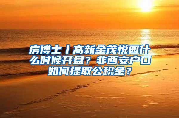 房博士丨高新金茂悦园什么时候开盘？非西安户口如何提取公积金？