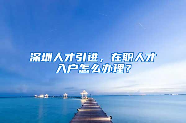 深圳人才引进，在职人才入户怎么办理？