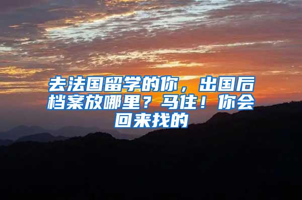 去法国留学的你，出国后档案放哪里？马住！你会回来找的