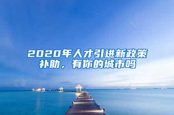 2020年人才引进新政策补助，有你的城市吗