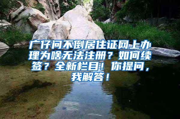 广仔问不倒居住证网上办理为啥无法注册？如何续签？全新栏目！你提问，我解答！