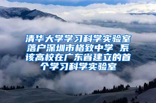 清华大学学习科学实验室落户深圳市格致中学 系该高校在广东省建立的首个学习科学实验室