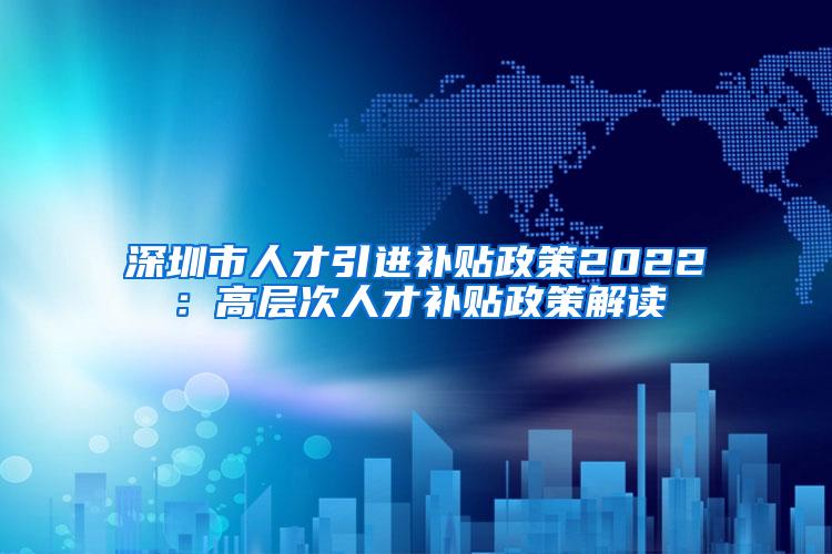 深圳市人才引进补贴政策2022：高层次人才补贴政策解读