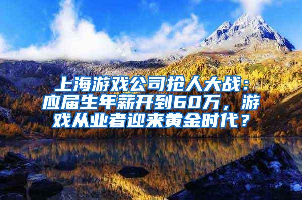 上海游戏公司抢人大战：应届生年薪开到60万，游戏从业者迎来黄金时代？