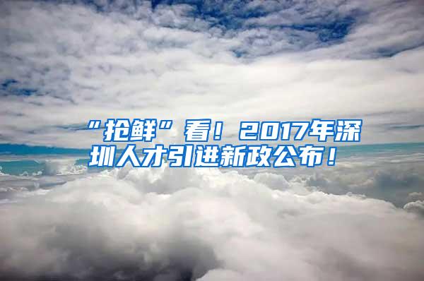 “抢鲜”看！2017年深圳人才引进新政公布！