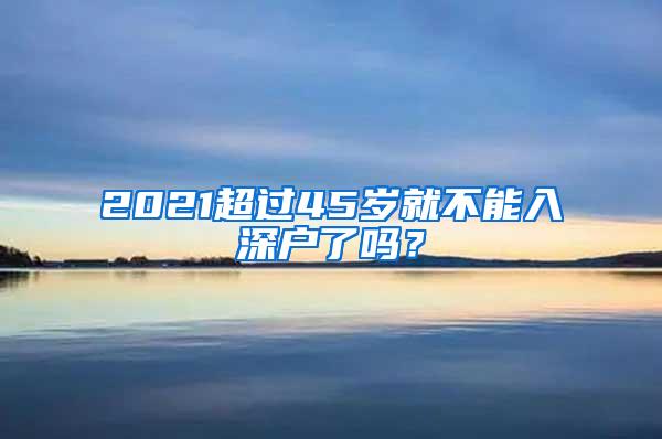 2021超过45岁就不能入深户了吗？