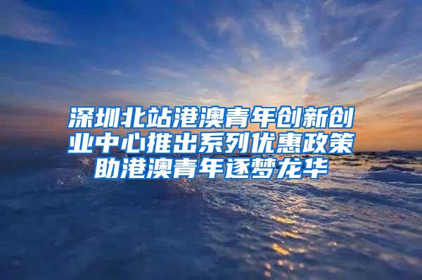 深圳北站港澳青年创新创业中心推出系列优惠政策助港澳青年逐梦龙华