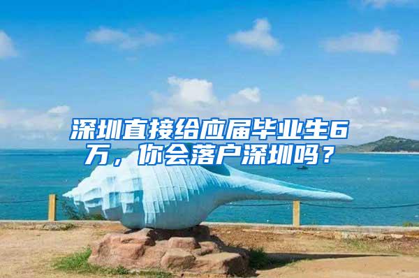 深圳直接给应届毕业生6万，你会落户深圳吗？