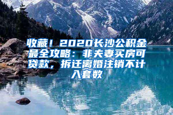 收藏！2020长沙公积金最全攻略：非夫妻买房可贷款，拆迁离婚注销不计入套数