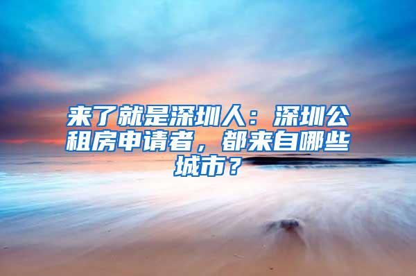 来了就是深圳人：深圳公租房申请者，都来自哪些城市？