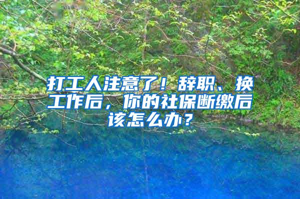 打工人注意了！辞职、换工作后，你的社保断缴后该怎么办？