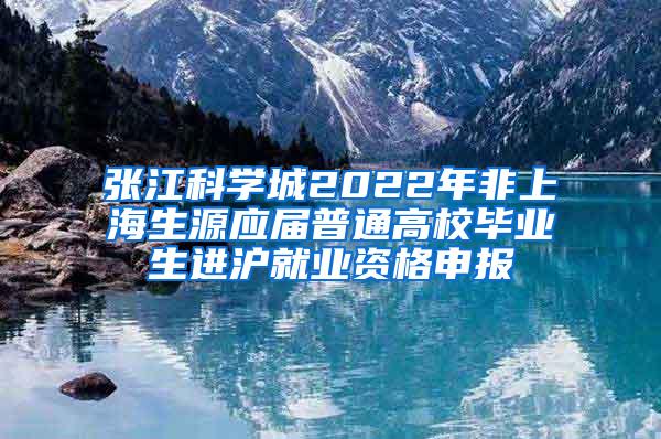 张江科学城2022年非上海生源应届普通高校毕业生进沪就业资格申报