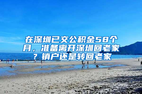 在深圳已交公积金58个月，准备离开深圳回老家？销户还是转回老家