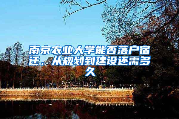 南京农业大学能否落户宿迁，从规划到建设还需多久