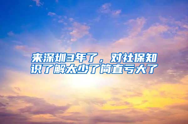 来深圳3年了，对社保知识了解太少了简直亏大了