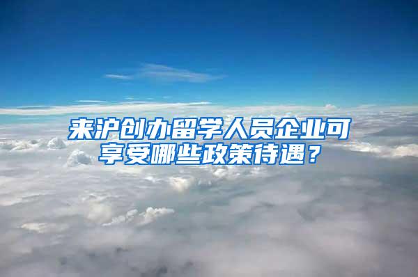 来沪创办留学人员企业可享受哪些政策待遇？