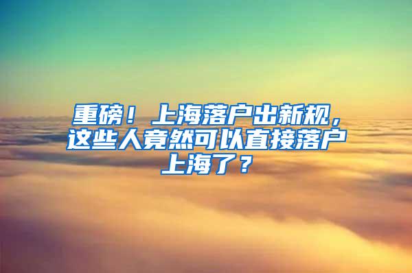 重磅！上海落户出新规，这些人竟然可以直接落户上海了？