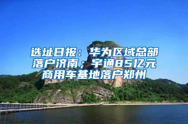 选址日报：华为区域总部落户济南；宇通85亿元商用车基地落户郑州