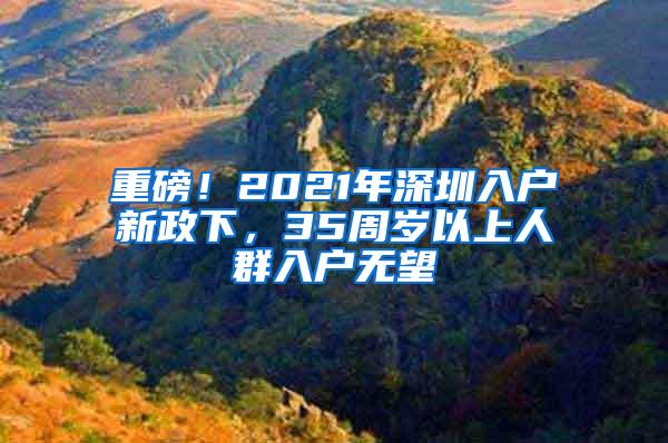 重磅！2021年深圳入户新政下，35周岁以上人群入户无望