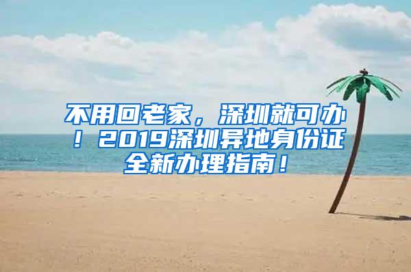 不用回老家，深圳就可办！2019深圳异地身份证全新办理指南！