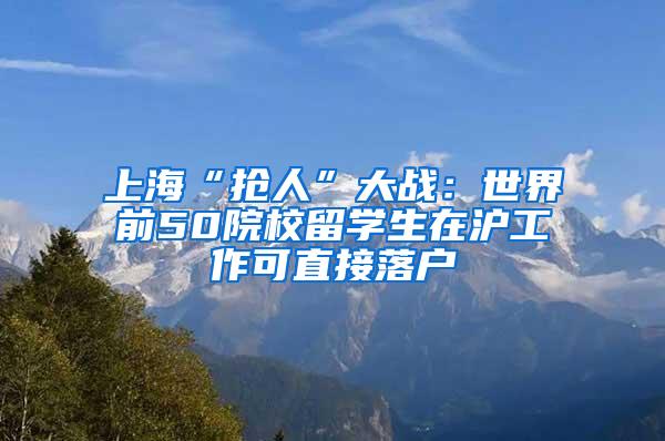 上海“抢人”大战：世界前50院校留学生在沪工作可直接落户