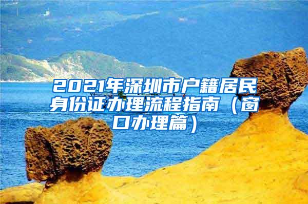 2021年深圳市户籍居民身份证办理流程指南（窗口办理篇）