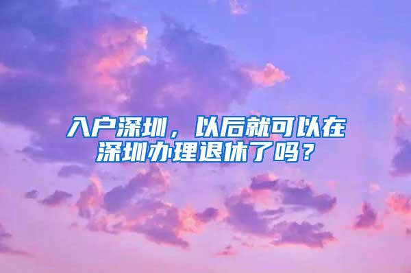 入户深圳，以后就可以在深圳办理退休了吗？