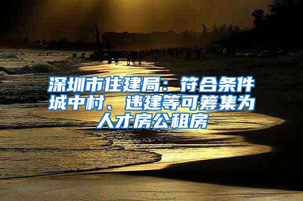 深圳市住建局：符合条件城中村、违建等可筹集为人才房公租房